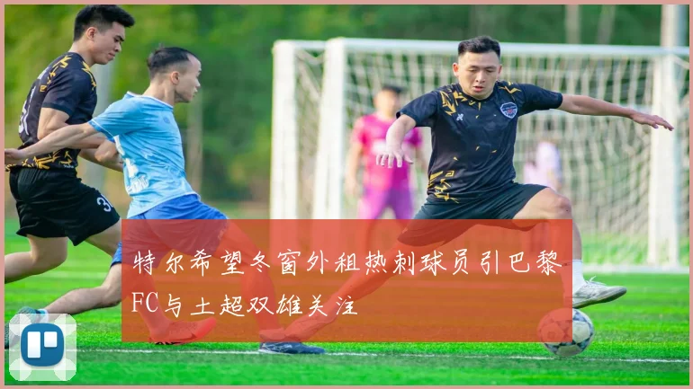 特尔希望冬窗外租热刺球员引巴黎FC与土超双雄关注