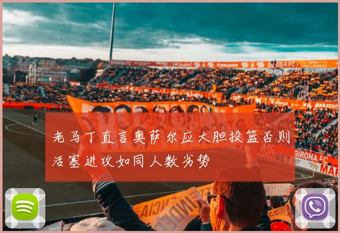 老马丁直言奥萨尔应大胆投篮否则活塞进攻如同人数劣势