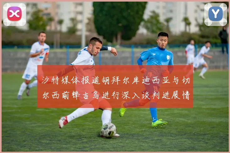 沙特媒体报道胡拜尔库迪西亚与切尔西前锋吉乌进行深入谈判进展情况