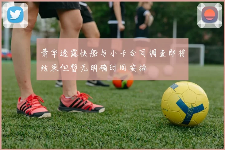 萧华透露快船与小卡合同调查即将结束但暂无明确时间安排
