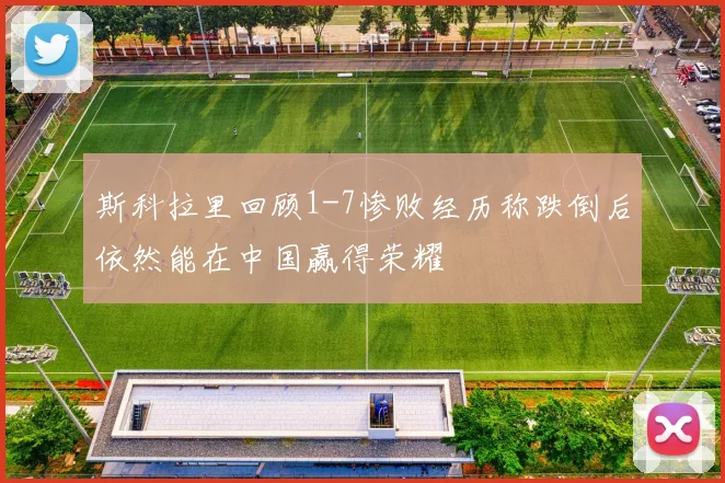 斯科拉里回顾1-7惨败经历称跌倒后依然能在中国赢得荣耀