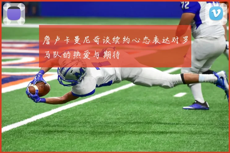 詹卢卡曼尼奇谈续约心态表达对罗马队的热爱与期待