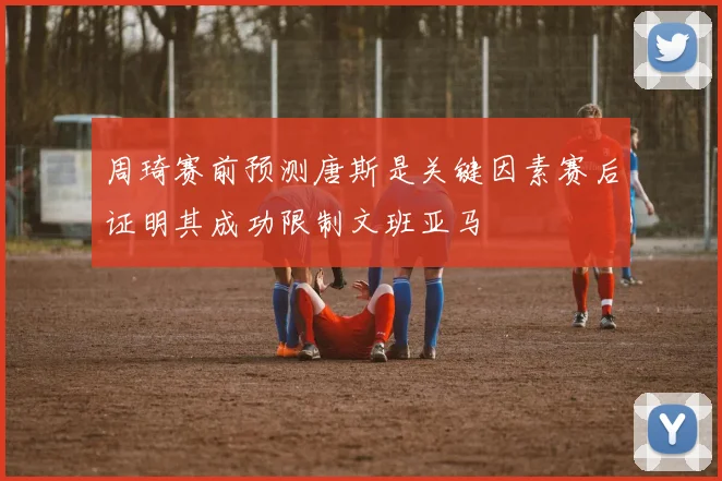 周琦赛前预测唐斯是关键因素赛后证明其成功限制文班亚马