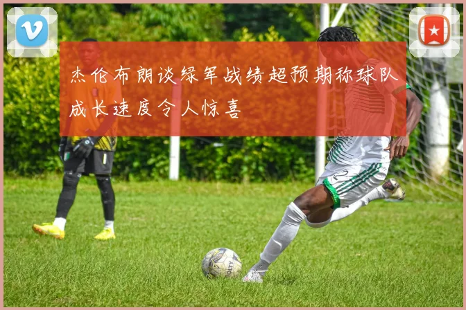 杰伦布朗谈绿军战绩超预期称球队成长速度令人惊喜