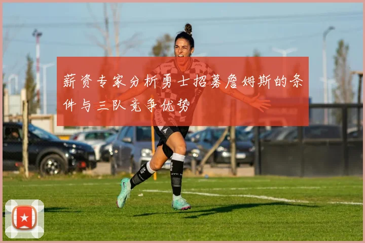 薪资专家分析勇士招募詹姆斯的条件与三队竞争优势