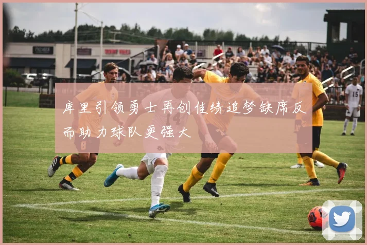 库里引领勇士再创佳绩追梦缺席反而助力球队更强大