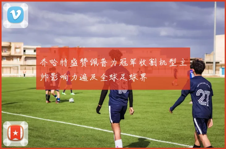 乔哈特盛赞佩普为冠军收割机型主帅影响力遍及全球足球界