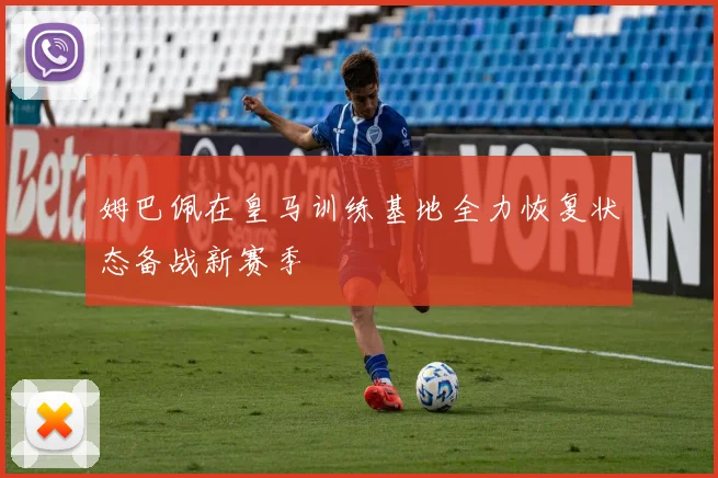 姆巴佩在皇马训练基地全力恢复状态备战新赛季