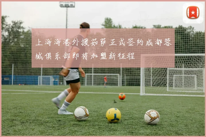 上海海港外援茹萨正式签约成都蓉城俱乐部即将加盟新征程