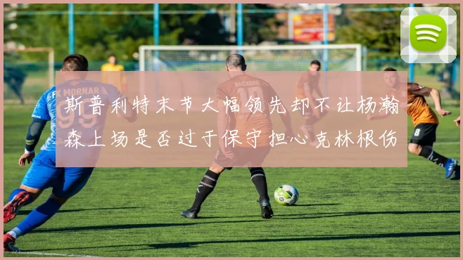 斯普利特末节大幅领先却不让杨瀚森上场是否过于保守担心克林根伤情吗