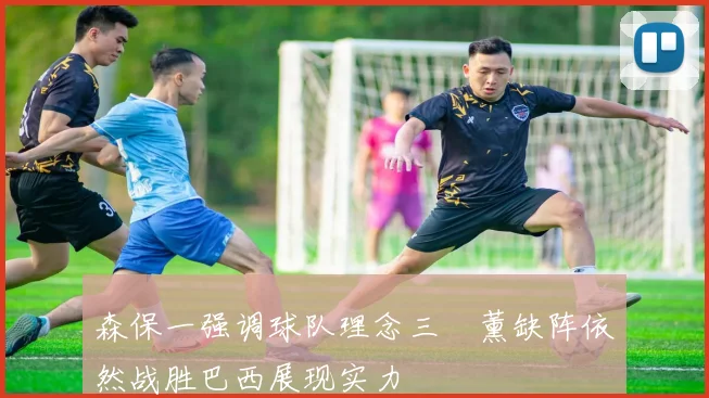 森保一强调球队理念三笘薰缺阵依然战胜巴西展现实力