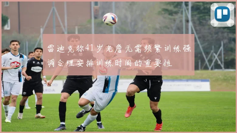 雷迪克称41岁老詹无需频繁训练强调合理安排训练时间的重要性